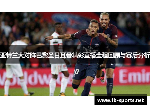 亚特兰大对阵巴黎圣日耳曼精彩直播全程回顾与赛后分析